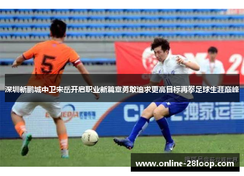 深圳新鹏城中卫宋岳开启职业新篇章勇敢追求更高目标再攀足球生涯巅峰