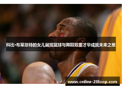 科比·布莱恩特的女儿展现篮球与舞蹈双重才华成就未来之星